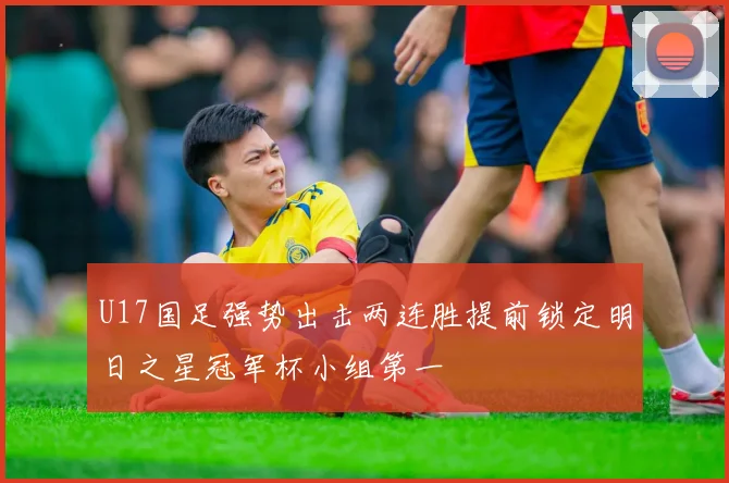 U17国足强势出击两连胜提前锁定明日之星冠军杯小组第一