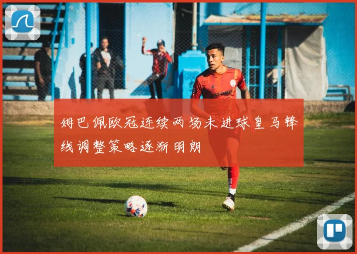 姆巴佩欧冠连续两场未进球皇马锋线调整策略逐渐明朗