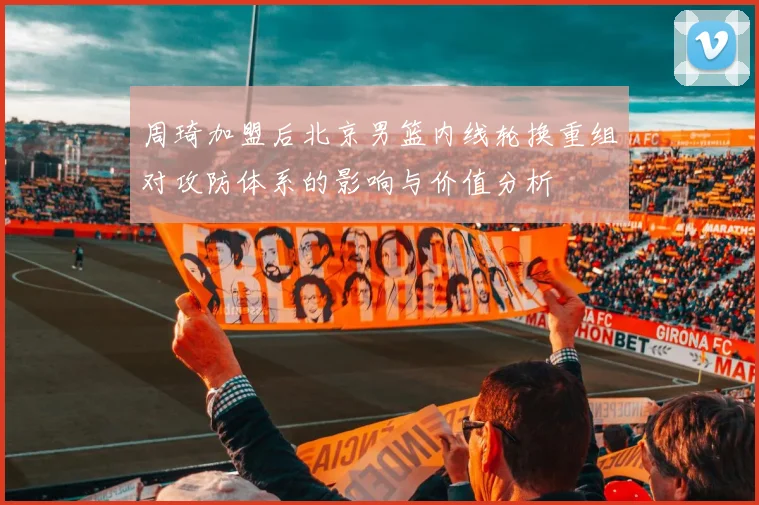 周琦加盟后北京男篮内线轮换重组对攻防体系的影响与价值分析