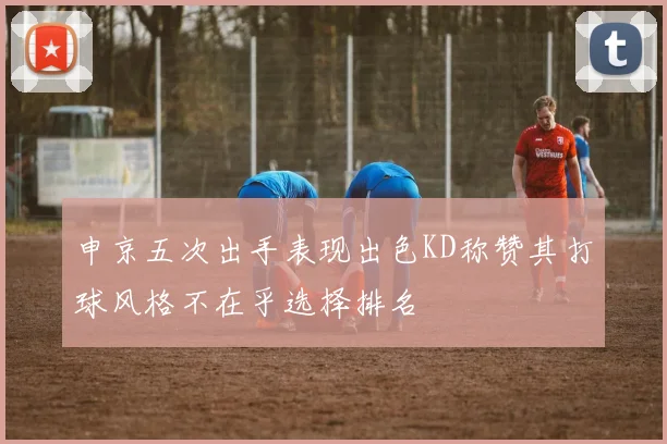 申京五次出手表现出色KD称赞其打球风格不在乎选择排名