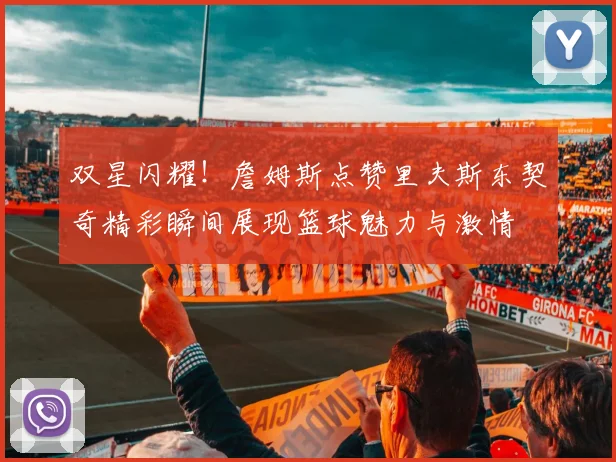 双星闪耀！詹姆斯点赞里夫斯东契奇精彩瞬间展现篮球魅力与激情
