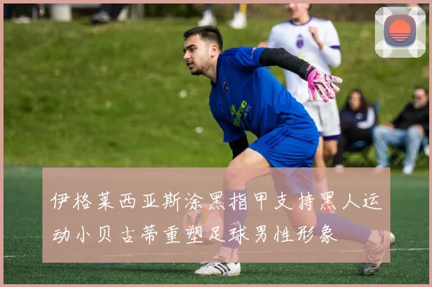伊格莱西亚斯涂黑指甲支持黑人运动小贝古蒂重塑足球男性形象