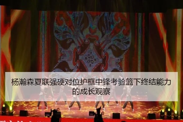 杨瀚森夏联强硬对位护框中锋考验篮下终结能力的成长观察（yaxin868.comapp）