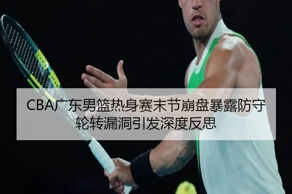 CBA广东男篮热身赛末节崩盘暴露防守轮转漏洞引发深度反思 - yaxin868.comapp