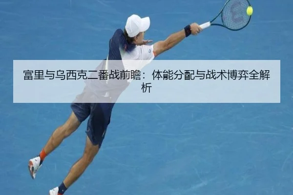 富里与乌西克二番战前瞻：体能分配与战术博弈全解析 - yaxin868.comapp