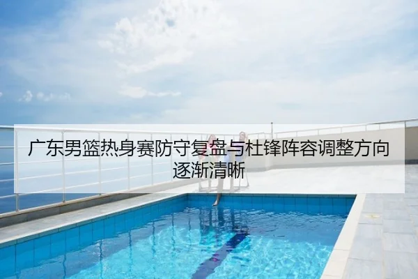 广东男篮热身赛防守复盘与杜锋阵容调整方向逐渐清晰 - yaxin868.comapp