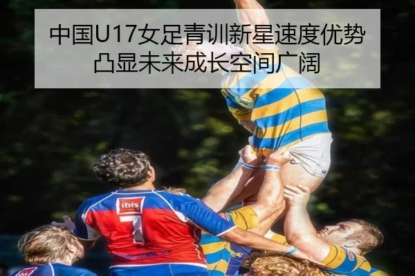 中国U17女足青训新星速度优势凸显未来成长空间广阔（yaxin868.comapp）