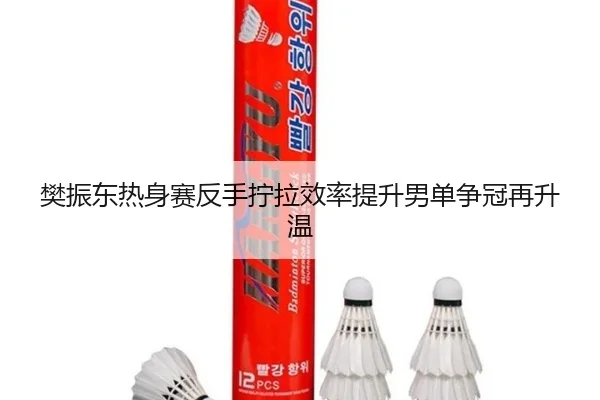 樊振东热身赛反手拧拉效率提升男单争冠再升温 - yaxin868.comapp